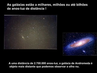 As galáxias estão a milhares, milhões ou até bilhões
de anos-luz de distância !




 A uma distância de 2.700.000 anos-luz, a galáxia de Andromeda é
 objeto mais distante que podemos observar a olho nu.
 