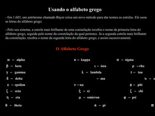 Usando o alfabeto grego
- Em 1.603, um astrônomo chamado Bayer criou um novo método para dar nomes as estrelas. Ele usou
as letras do alfabeto grego.

- Pelo seu sistema, a estrela mais brilhante de uma constelação recebia o nome da primeira letra do
alfabeto grego, seguida pelo nome da constelação da qual pertence. Já a segunda estrela mais brilhante
da constelação, recebia o nome da segunda letra do alfabeto grego, e assim sucessivamente.


                                    O Alfabeto Grego

 α − alpha                                       κ − kappa                     σ − sigma
β − beta                                                       ι − iota                    ρ − rho
γ − gamma                                              λ − lambda                         τ − tau
δ − delta                                                        − mu                                υ − u
 ε − epsilon                                     ν − nu                                   φ − phi
ζ − zeta                                            ξ − xi                                ζ − chi
η − eta                                             µ − omicron                      ϕ − psi

θ − theta                                                      π − pi                                    ϖ
 
