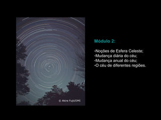 Módulo 2:

-Noções de Esfera Celeste;
-Mudança diária do céu;
-Mudança anual do céu;
-O céu de diferentes regiões.
 