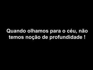 Quando olhamos para o céu, não
 temos noção de profundidade !
 