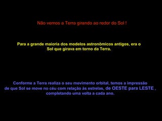 Não vemos a Terra girando ao redor do Sol !



      Para a grande maioria dos modelos astronômicos antigos, era o
                    Sol que girava em torno da Terra.




    Conforme a Terra realiza o seu movimento orbital, temos a impressão
de que Sol se move no céu com relação às estrelas, de OESTE para LESTE ,
                    completando uma volta a cada ano.
 
