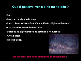 Que é possível ver a olho nu no céu ?

-Sol.
-Lua com mudança de fases.
-Cinco planetas: Mercúrio, Vênus, Marte, Júpiter e Saturno.
-Aproximadamente 6.000 estrelas.
-Dezenas de aglomerados de estrelas e nebulosas.
-A Via Láctea.
-Três galáxias.




        Em um local com boas condições de observação !
 