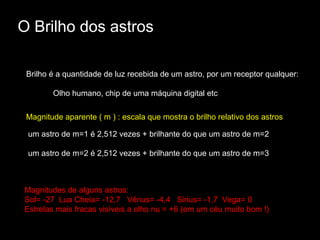 O Brilho dos astros

 Brilho é a quantidade de luz recebida de um astro, por um receptor qualquer:

        Olho humano, chip de uma máquina digital etc

 Magnitude aparente ( m ) : escala que mostra o brilho relativo dos astros

 um astro de m=1 é 2,512 vezes + brilhante do que um astro de m=2

 um astro de m=2 é 2,512 vezes + brilhante do que um astro de m=3



Magnitudes de alguns astros:
Sol= -27 Lua Cheia= -12,7 Vênus= -4,4 Sirius= -1,7 Vega= 0
Estrelas mais fracas visíveis a olho nu = +6 (em um céu muito bom !)
 