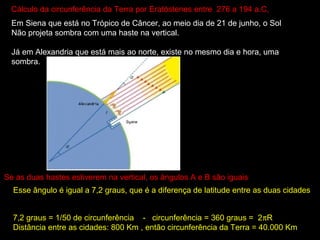 Cálculo da circunferência da Terra por Eratóstenes entre 276 a 194 a.C,
  Em Siena que está no Trópico de Câncer, ao meio dia de 21 de junho, o Sol
  Não projeta sombra com uma haste na vertical.

  Já em Alexandria que está mais ao norte, existe no mesmo dia e hora, uma
  sombra.




Se as duas hastes estiverem na vertical, os ângulos A e B são iguais
  Esse ângulo é igual a 7,2 graus, que é a diferença de latitude entre as duas cidades


  7,2 graus = 1/50 de circunferência - circunferência = 360 graus = 2πR
  Distância entre as cidades: 800 Km , então circunferência da Terra = 40.000 Km
 
