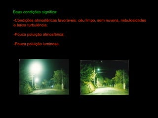 Boas condições significa:

-Condições atmosféricas favoráveis: céu limpo, sem nuvens, nebulosidades
e baixa turbulência;

-Pouca poluição atmosférica;

-Pouca poluição luminosa.
 