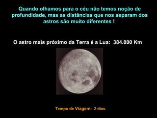 Quando olhamos para o céu não temos noção de
profundidade, mas as distâncias que nos separam dos
           astros são muito diferentes !


O astro mais próximo da Terra é a Lua: 384.000 Km




                Tempo de Viagem: 2 dias.
 
