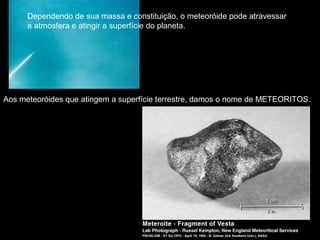Dependendo de sua massa e constituição, o meteoróide pode atravessar
      a atmosfera e atingir a superfície do planeta.




Aos meteoróides que atingem a superfície terrestre, damos o nome de METEORITOS.
 
