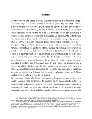 Prefacio
La astronomía es una ciencia dichosa; según la expresión del sabio francés Arago1,
no necesita elogios. Sus éxitos son tan cautivadores que no hay necesidad de llamar
la atención sobre ellos. Sin embargo, la ciencia del cielo no está sólo constituida por
descubrimientos maravillosos y teorías audaces. Su fundamento lo constituyen
hechos comunes que se repiten día a día. Las personas que no son aficionadas al
estudio del cielo tienen, en la mayoría de los casos, un conocimiento bastante vago
de este aspecto ordinario de la astronomía y se interesan poco por él, ya que es
difícil concentrar la atención en aquello que se halla siempre delante de los ojos.
Esta parte vulgar, cotidiana, de la ciencia del cielo, es su primera y no su última
frontera, y constituye una parte importante, aunque no exclusiva, del contenido de
la Astronomía recreativa. Este libro se esfuerza ante todo en ayudar al lector a
aclarar y comprender los hechos astronómicos fundamentales. Esto no quiere decir
que sea semejante a un texto elemental de introducción. La manera de tratar el
tema lo distingue fundamentalmente de un libro de texto. Hechos comunes;
conocidos a medias, son presentados aquí en una forma no acostumbrada, a
menudo paradójica, desde puntos de vista nuevos, inesperados, lo cual despierta el
interés y aumenta la atención hacia ellos. La exposición está exenta en lo posible de
términos especializadas y de todas esas fórmulas complicadas que son un obstáculo
habitual entre el lector y el libro de astronomía.
Con frecuencia se hace a los libros de divulgación el reproche de que en ellas no es
posible aprender nada seriamente. El reproche es en cierta medida justo, y se
fundamenta (si se tienen en cuenta las obras sobre ciencias naturales exactas) en la
costumbre de eludir en ellos todo cálculo numérico. Y; sin embargo, el lector
empezará a dominar el tema del libro cuando empiece a comprender, aunque sólo
1 François Jean Dominique Arago (1786-1853). Matemático, físico, astrónomo y político francés.
Fue nombrado por el emperador como uno de sus astrónomos del Observatorio Real de París, lugar en el
que dio sus famosas y populares clases de astronomía desde 1812 hasta 1845.
En 1819 procedió con Biot a ejecutar operaciones geodésicas en la costa de Francia así como en Inglaterra
y Escocia. Midió los segundos de un péndulo en Leite, Escocia, así como en las islas Shetland. Los resultados de las
observaciones realizadas en España fueron publicados en 1821. Arago fue elegido miembro del Bureau des
Longitudes tras ello, y contribuyó con sus anuarios astronómicos durante 22 años, dando a conocer importantes
aportaciones de Astronomía. (N. del E.)
 