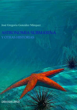 José Gregorio González Márquez
ASTRONOMIA SUBMARINA
Y OTRAS HISTORIAS
CARAVASAR LIBROS
 