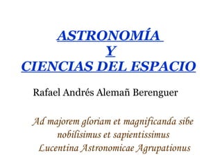 ASTRONOMÍA  Y CIENCIAS DEL ESPACIO   Rafael Andrés Alemañ Berenguer Ad majorem gloriam et magnificanda sibe  nobilisimus et sapientissimus  Lucentina Astronomicae Agrupationus 