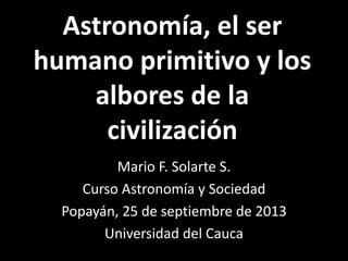 Astronomía, el ser
humano primitivo y los
albores de la
civilización
Mario F. Solarte S.
Curso Astronomía y Sociedad
Popayán, 25 de septiembre de 2013
Universidad del Cauca
 