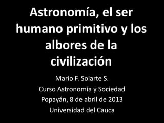 Astronomía, el ser
humano primitivo y los
    albores de la
      civilización
        Mario F. Solarte S.
   Curso Astronomía y Sociedad
    Popayán, 8 de abril de 2013
      Universidad del Cauca
 