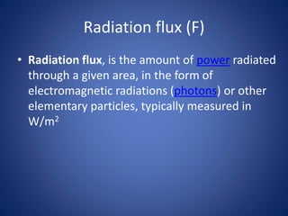 Radiation flux (F)
• Radiation flux, is the amount of power radiated
through a given area, in the form of
electromagnetic radiations (photons) or other
elementary particles, typically measured in
W/m2
 