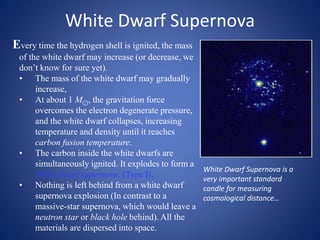 White Dwarf Supernova
Every time the hydrogen shell is ignited, the mass
of the white dwarf may increase (or decrease, we
don’t know for sure yet).
• The mass of the white dwarf may gradually
increase,
• At about 1 M⊙, the gravitation force
overcomes the electron degenerate pressure,
and the white dwarf collapses, increasing
temperature and density until it reaches
carbon fusion temperature.
• The carbon inside the white dwarfs are
simultaneously ignited. It explodes to form a
White dwarf supernova. (Type I).
• Nothing is left behind from a white dwarf
supernova explosion (In contrast to a
massive-star supernova, which would leave a
neutron star or black hole behind). All the
materials are dispersed into space.
White Dwarf Supernova is a
very important standard
candle for measuring
cosmological distance…
 