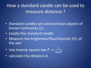 How a standard candle can be used to
measure distance.?
• Standard candles are astronomical objects of
known luminosity (L).
• Locate the standard candle.
• Measure the brightness/flux/intensity (F), of
the star
• Use inverse square law 𝐹 =
𝐿
4𝜋𝑑2
• calculate the distance d.
 