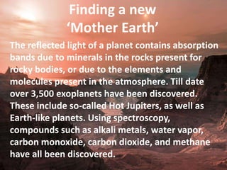 Finding a new
‘Mother Earth’
The reflected light of a planet contains absorption
bands due to minerals in the rocks present for
rocky bodies, or due to the elements and
molecules present in the atmosphere. Till date
over 3,500 exoplanets have been discovered.
These include so-called Hot Jupiters, as well as
Earth-like planets. Using spectroscopy,
compounds such as alkali metals, water vapor,
carbon monoxide, carbon dioxide, and methane
have all been discovered.
 
