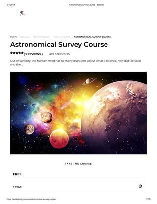 5/7/2019 Astronomical Survey Course - Edukite
https://edukite.org/course/astronomical-survey-course/ 1/10
HOME / COURSE / EMPLOYABILITY / VIDEO COURSE / ASTRONOMICAL SURVEY COURSE
Astronomical Survey Course
( 9 REVIEWS ) 489 STUDENTS
Out of curiosity, the human mind has so many questions about what is science, how did the Solar
and the …

FREE
1 YEAR
TAKE THIS COURSE
 
