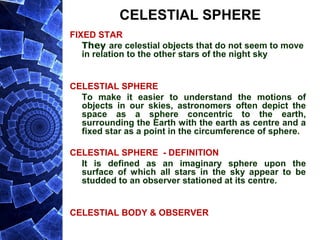 CELESTIAL SPHERE
FIXED STAR
They are celestial objects that do not seem to move
in relation to the other stars of the night sky
CELESTIAL SPHERE
To make it easier to understand the motions of
objects in our skies, astronomers often depict the
space as a sphere concentric to the earth,
surrounding the Earth with the earth as centre and a
fixed star as a point in the circumference of sphere.
CELESTIAL SPHERE - DEFINITION
It is defined as an imaginary sphere upon the
surface of which all stars in the sky appear to be
studded to an observer stationed at its centre.
CELESTIAL BODY & OBSERVER
 