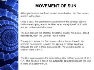 MOVEMENT OF SUN
Although the stars are fixed relative to each other, the Sun moves
relative to the stars.
Once a year, the Sun traces out a circle on the celestial sphere
called the ecliptic, which is tilted at an obliquity of 23.5° with
respect to the celestial equator.
The Sun crosses the celestial equator at exactly two points, called
equinoxes, from the Latin for "equal nights“
The equinox where the Sun ascends from the southern to the
northern hemisphere is called the spring or vernal equinox
because the Sun is there on March 21. The vernal equinox is
chosen to be 0 h R.A.
The Sun again crosses the celestial equator halfway around, at 12 h
R.A. This position is called the autumnal equinox because the Sun
is there on September 23.
 