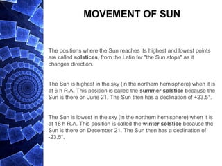 MOVEMENT OF SUN
The positions where the Sun reaches its highest and lowest points
are called solstices, from the Latin for "the Sun stops" as it
changes direction.
The Sun is highest in the sky (in the northern hemisphere) when it is
at 6 h R.A. This position is called the summer solstice because the
Sun is there on June 21. The Sun then has a declination of +23.5°.
The Sun is lowest in the sky (in the northern hemisphere) when it is
at 18 h R.A. This position is called the winter solstice because the
Sun is there on December 21. The Sun then has a declination of
-23.5°.
 