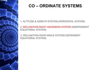 CO – ORDINATE SYSTEMS
1. ALTITUDE & AZIMUTH SYSTEM (HORIZONTAL SYSTEM)
2. DECLINATION RIGHT ASCENSION SYSTEM (INDEPENDENT
EQUATORIAL SYSTEM)
3. DECLINATION HOUR ANGLE SYSTEM (DEPENDENT
EQUATORIAL SYSTEM)
 