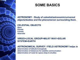 SOME BASICS
ASTRONOMY - Study of celestial/astronomic/universal
objects/bodies and the phenomenon surrounding them.
CELESTIAL OBJECTS
Stars
Planets
Comets
Asteroids
VIRGO>LOCAL GROUP>MILKY WAY>SOLAR
SYSTEM>EARTH
ASTRONOMICAL SURVEY / FIELD ASTRONOMY helps in
determination of latitude & longitude
determination of distances for satellite communication
determination of route for space ships & shuttles
 