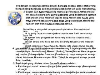 nya dengan konsep Geocentris. Bhumi dianggap sebagai planet statis yang
mengambang diangkasa dan dikelilingi planet-planet lain yang mengitarinya.
3. Bagian dari Jyotir-Veda yang memuat perhitungan Astronomik ru-
mit adalah (antara lain) Surya-Siddhanta yang dikatakan di-ajarkan
oleh utusan Deva Matahari kepada sang Arsitek para Asura yaitu
Maya Danava pada akhir Satya-Yuga yang telah lewat. Hal ini ditu-
njukkan oleh sloka Surya-Siddhanta berikut.
Wahai Maya, dengarlah dengan penuh perhatian. Ilmu Astronomi
yang mu
lia ini yang Deva Matahari ajarkan kepada para Rishi pada setiap
Yuga. Sa
ya ajarkan ilmu pengetahuan kuno yang sama itu (kepada anda).
Tetapi per
bedaan antara ilmu kuno dan ilmu sekarang terjadi karena masalah
waktu
akibat perputaran Yuga-Yuga itu. Begitu kata utusan Surya kepada
Maya.4. Jyotir-Veda (Surya-Siddhanta) menjelaskan tentang 7 (tujuh) planet yaitu Ma-
tahari (Aditya), Bulan (Soma), Mercuri (Budha), Venus(Sukra), Mars (Angara-
ka), Jupiter (Brhaspati) dan Saturnus (Sanaiscara) tanpa me-nyebut adanya
planet Neptunus, Uranus ataupun Pluto. Tetapi, ia menyebut adanya planet
Rahu dan Ketu.
5. Topik-topik yang dibahas dalam Surya-Siddhanta adalah:
a. Perhitungan posisi rata-rata (tengah) dan posisi sebenarnya planet-planet
di langit.
b. Perhitungan menetapkan derajat lintang dan derajat bujur serta koordinat
 