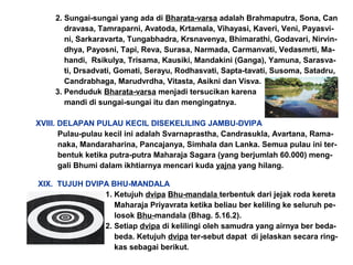 2. Sungai-sungai yang ada di Bharata-varsa adalah Brahmaputra, Sona, Can
dravasa, Tamraparni, Avatoda, Krtamala, Vihayasi, Kaveri, Veni, Payasvi-
ni, Sarkaravarta, Tungabhadra, Krsnavenya, Bhimarathi, Godavari, Nirvin-
dhya, Payosni, Tapi, Reva, Surasa, Narmada, Carmanvati, Vedasmrti, Ma-
handi, Rsikulya, Trisama, Kausiki, Mandakini (Ganga), Yamuna, Sarasva-
ti, Drsadvati, Gomati, Serayu, Rodhasvati, Sapta-tavati, Susoma, Satadru,
Candrabhaga, Marudvrdha, Vitasta, Asikni dan Visva.
3. Penduduk Bharata-varsa menjadi tersucikan karena
mandi di sungai-sungai itu dan mengingatnya.
XVIII. DELAPAN PULAU KECIL DISEKELILING JAMBU-DVIPA
Pulau-pulau kecil ini adalah Svarnaprastha, Candrasukla, Avartana, Rama-
naka, Mandaraharina, Pancajanya, Simhala dan Lanka. Semua pulau ini ter-
bentuk ketika putra-putra Maharaja Sagara (yang berjumlah 60.000) meng-
gali Bhumi dalam ikhtiarnya mencari kuda yajna yang hilang.
XIX. TUJUH DVIPA BHU-MANDALA
1. Ketujuh dvipa Bhu-mandala terbentuk dari jejak roda kereta
Maharaja Priyavrata ketika beliau ber keliling ke seluruh pe-
losok Bhu-mandala (Bhag. 5.16.2).
2. Setiap dvipa di kelilingi oleh samudra yang airnya ber beda-
beda. Ketujuh dvipa ter-sebut dapat di jelaskan secara ring-
kas sebagai berikut.
 