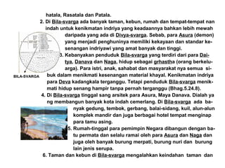 hatala, Rasatala dan Patala.
2. Di Bila-svarga ada banyak taman, kebun, rumah dan tempat-tempat nan
indah untuk kenikmatan indriya yang keadaannya bahkan lebih mewah
daripada yang ada di Divya-svarga. Sebab, para Asura (demon)
yang menjadi penghuninya memiliki kekayaan dan standar ke-
senangan indriyawi yang amat banyak dan tinggi.
3. Kebanyakan penduduk Bila-svarga yang terdiri dari para Dai-
tya, Danava dan Naga, hidup sebagai grhastha (orang berkelu-
arga). Para istri, anak, sahabat dan masyarakat nya semua si-
buk dalam menikmati kesenangan material khayal. Kenikmatan indriya
para Deva kadangkala terganggu. Tetapi penduduk Bila-svarga menik-
mati hidup senang hampir tanpa pernah terganggu (Bhag.5.24.8).
4. Di Bila-svarga tinggal sang arsitek para Asura, Maya Danava. Dialah ya
ng membangun banyak kota indah cemerlang. Di Bila-svarga ada ba-
nyak gedung, tembok, gerbang, balai-sidang, kuil, alun-alun
komplek mandir dan juga berbagai hotel tempat menginap
para tamu asing.
5. Rumah-tinggal para pemimpin Negara dibangun dengan ba-
tu permata dan selalu ramai oleh para Asura dan Naga dan
juga oleh banyak burung merpati, burung nuri dan burung
lain jenis serupa.
6. Taman dan kebun di Bila-svarga mengalahkan keindahan taman dan
BILA-SVARGA
 