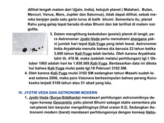 dilihat tengah malam dari Ujjain, India), ketujuh planet ( Matahari, Bulan,
Mercuri, Venus, Mars, Jupiter dan Saturnus), tidak dapat dilihat, sebab me-
reka berjejer pada satu garis lurus di balik bhumi. Sementara itu, planet
Rahu yang gelap tepat berada di-atas Bhumi dan tak terlihat di malam nan
gulita.
3. Dalam menghitung kedudukan (posisi) planet di langit, pa-
ra Astronomer Jyotir-Veda perlu memahami ahargana yak-
ni jumlah hari tepat Kali-Yuga yang telah lewat. Astronomer
India Aryabhata menulis bahwa dia berusia 23 tahun ketika
3.600 tahun Kali-Yuga telah berlalu. Oleh karena Aryabhata
lahir th. 476 M, maka (setelah melalui perhitungan) tgl.1 Ok-
tober 1965 adalah hari ke 1.850.569 Kali-Yuga. Berdasarkan data ini diketa
hui bahwa Kali-Yuga mulai pada tgl.18 Pebruari 3102 SM.
4. Oleh karena Kali-Yuga mulai 3102 SM sedangkan tahun Masehi sudah le-
wat selama 2006, maka para Vaisnava berkesimpulan bahwa perang Kuru-
ksetra terjadi 5108 tahun atau 51 abad yang lalu.
IV. JYOTIR VEDA DAN ASTRONOMI MODERN
1. Jyotir-Veda (Surya-Siddhanta) mendasari perhitungan astronomiknya de-
ngan konsep Geocentric yaitu planet Bhumi sebagai statis sementara pla
net-planet lain berputar mengelilinginya (lihat uraian II.2). Sedangkan As-
tronomi modern (barat) mendasari perhitungannya dengan konsep Helio-
 