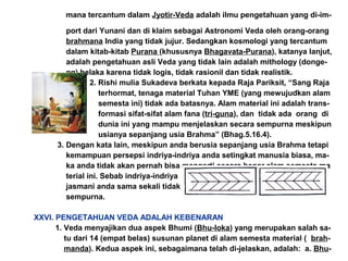mana tercantum dalam Jyotir-Veda adalah ilmu pengetahuan yang di-im-
port dari Yunani dan di klaim sebagai Astronomi Veda oleh orang-orang
brahmana India yang tidak jujur. Sedangkan kosmologi yang tercantum
dalam kitab-kitab Purana (khususnya Bhagavata-Purana), katanya lanjut,
adalah pengetahuan asli Veda yang tidak lain adalah mithology (donge-
ng) belaka karena tidak logis, tidak rasionil dan tidak realistik.
2. Rishi mulia Sukadeva berkata kepada Raja Pariksit, “Sang Raja
terhormat, tenaga material Tuhan YME (yang mewujudkan alam
semesta ini) tidak ada batasnya. Alam material ini adalah trans-
formasi sifat-sifat alam fana (tri-guna), dan tidak ada orang di
dunia ini yang mampu menjelaskan secara sempurna meskipun
usianya sepanjang usia Brahma” (Bhag.5.16.4).
3. Dengan kata lain, meskipun anda berusia sepanjang usia Brahma tetapi
kemampuan persepsi indriya-indriya anda setingkat manusia biasa, ma-
ka anda tidak akan pernah bisa mengerti secara benar alam semesta ma
terial ini. Sebab indriya-indriya
jasmani anda sama sekali tidak
sempurna.
XXVI. PENGETAHUAN VEDA ADALAH KEBENARAN
1. Veda menyajikan dua aspek Bhumi (Bhu-loka) yang merupakan salah sa-
tu dari 14 (empat belas) susunan planet di alam semesta material ( brah-
manda). Kedua aspek ini, sebagaimana telah di-jelaskan, adalah: a. Bhu-
 