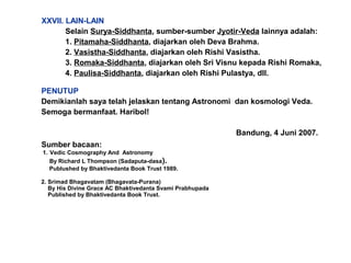 PENUTUP
Demikianlah saya telah jelaskan tentang Astronomi dan kosmologi Veda.
Semoga bermanfaat. Haribol!
Bandung, 4 Juni 2007.
Sumber bacaan:
1. Vedic Cosmography And Astronomy
By Richard L Thompson (Sadaputa-dasa).
Publushed by Bhaktivedanta Book Trust 1989.
2. Srimad Bhagavatam (Bhagavata-Purana)
By His Divine Grace AC Bhaktivedanta Svami Prabhupada
Published by Bhaktivedanta Book Trust.
XXVII. LAIN-LAIN
Selain Surya-Siddhanta, sumber-sumber Jyotir-Veda lainnya adalah:
1. Pitamaha-Siddhanta, diajarkan oleh Deva Brahma.
2. Vasistha-Siddhanta, diajarkan oleh Rishi Vasistha.
3. Romaka-Siddhanta, diajarkan oleh Sri Visnu kepada Rishi Romaka,
4. Paulisa-Siddhanta, diajarkan oleh Rishi Pulastya, dll.
 