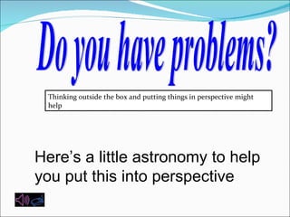 Do you have problems? Thinking outside the box and putting things in perspective might help Here’s a little astronomy to help you put this into perspective  