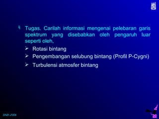 DND-2006
 Rotasi bintang
 Pengembangan selubung bintang (Profil P-Cygni)
 Turbulensi atmosfer bintang
 Tugas. Carilah informasi mengenai pelebaran garis
spektrum yang disebabkan oleh pengaruh luar
seperti oleh,
 