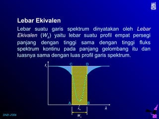DND-2006
Lebar Ekivalen
Lebar suatu garis spektrum dinyatakan oleh Lebar
Ekivalen (Wλ) yaitu lebar suatu profil empat persegi
panjang dengan tinggi sama dengan tinggi fluks
spektrum kontinu pada panjang gelombang itu dan
luasnya sama dengan luas profil garis spektrum.
λo
A B
C D
Wλ
Iλ
λ
 