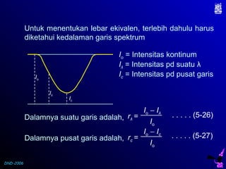 DND-2006
Untuk menentukan lebar ekivalen, terlebih dahulu harus
diketahui kedalaman garis spektrum
Ic
Iλ
Io
Io = Intensitas kontinum
Iλ = Intensitas pd suatu λ
Ic = Intensitas pd pusat garis
Dalamnya suatu garis adalah, rλ =
Io − Iλ
Io
. . . . . (5-26)
Dalamnya pusat garis adalah, rc =
Io − Ic
Io
. . . . . (5-27)
 