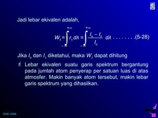 DND-2006
Jadi lebar ekivalen adalah,
Wλ = rλ dλ = dλ
Io − Iλ
Io∫
+∞
- ∞
∫
+∞
- ∞
. . . . . . . .(5-28)
Jika Io dan Iλ diketahui, maka Wλ dapat dihitung
 Lebar ekivalen suatu garis spektrum bergantung
pada jumlah atom penyerap per satuan luas di atas
atmosfer. Makin banyak atom tersebut, makin lebar
garis spektrum yang dihasilkan.
 