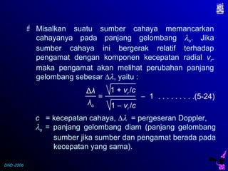 DND-2006
Δλ
λo
= − 1
1 + vr /c
1 − vr /c
. . . . . . . . .(5-24)
c = kecepatan cahaya, ∆λ = pergeseran Doppler,
λo = panjang gelombang diam (panjang gelombang
sumber jika sumber dan pengamat berada pada
kecepatan yang sama).
 Misalkan suatu sumber cahaya memancarkan
cahayanya pada panjang gelombang λo. Jika
sumber cahaya ini bergerak relatif terhadap
pengamat dengan komponen kecepatan radial vr.
maka pengamat akan melihat perubahan panjang
gelombang sebesar ∆λ, yaitu :
 