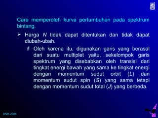 DND-2006
Cara memperoleh kurva pertumbuhan pada spektrum
bintang.
 Harga N tidak dapat ditentukan dan tidak dapat
diubah-ubah.
 Oleh karena itu, digunakan garis yang berasal
dari suatu multiplet yaitu, sekelompok garis
spektrum yang disebabkan oleh transisi dari
tingkat energi bawah yang sama ke tingkat energi
dengan momentum sudut orbit (L) dan
momentum sudut spin (S) yang sama tetapi
dengan momentum sudut total (J) yang berbeda.
 