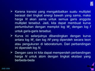 DND-2006
 Karena transisi yang mengakibatkan suatu multiplet
berasal dari tingkat energi bawah yang sama, maka
harga N akan sama untuk semua garis anggota
multiplet tersebut. Jadi, kita dapat membuat kurva
pertumbuhan dengan memplot log Wλ dengan log f
untuk garis-garis tersebut.
 Kurva ini selanjutnya dibandingkan dengan kurva
antara log Wλ dan log Nf yang diperoleh secara teori
atau pengukuran di laboratorium. Dari perbandingan
ini diperoleh log N.
 Dengan cara ini kita dapat memperoleh perbandingan
harga N untuk atom dengan tingkat eksitasi yang
berbeda-beda
 