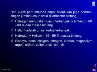 DND-2006
Dari kurva pertumbuhan dapat ditentukan juga perban-
dingan jumlah unsur kimia di atmosfer bintang.
 Hidrogen merupakan unsur terbanyak di bintang ≈ 60
- 80 % dari massa bintang
 Helium adalah unsur kedua terbanyak.
 Hidrogen + Helium = 96 - 99 % massa bintang
 Sisanya: neon, oksigen, nitrogen, karbon, magnesium,
argon, silikon, sulfur, besi, klor, dll.
 