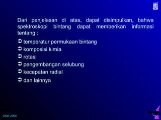 DND-2006
Dari penjelasan di atas, dapat disimpulkan, bahwa
spektroskopi bintang dapat memberikan informasi
tentang :
 temperatur permukaan bintang
 komposisi kimia
 rotasi
 pengembangan selubung
 kecepatan radial
 dan lainnya
 
