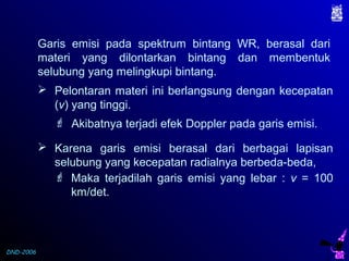 DND-2006
Garis emisi pada spektrum bintang WR, berasal dari
materi yang dilontarkan bintang dan membentuk
selubung yang melingkupi bintang.
 Pelontaran materi ini berlangsung dengan kecepatan
(v) yang tinggi.
 Akibatnya terjadi efek Doppler pada garis emisi.
 Karena garis emisi berasal dari berbagai lapisan
selubung yang kecepatan radialnya berbeda-beda,
 Maka terjadilah garis emisi yang lebar : v = 100
km/det.
 