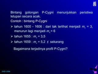 DND-2006
Bintang golongan P-Cygni menunjukkan peristiwa
letupan secara acak.
 tahun 1600 - 1606 : dari tak terlihat menjadi mv = 3,
menurun lagi menjadi mv = 6
Contoh : bintang P-Cygni
Bagaimana terjadinya profil P-Cygni?
 tahun 1655 : mv = 3,5
 tahun 1659 : mv = 5,2  sekarang
 