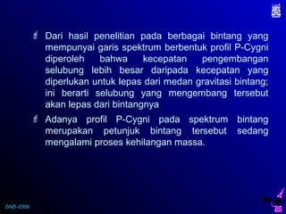 DND-2006
 Dari hasil penelitian pada berbagai bintang yang
mempunyai garis spektrum berbentuk profil P-Cygni
diperoleh bahwa kecepatan pengembangan
selubung lebih besar daripada kecepatan yang
diperlukan untuk lepas dari medan gravitasi bintang;
ini berarti selubung yang mengembang tersebut
akan lepas dari bintangnya
 Adanya profil P-Cygni pada spektrum bintang
merupakan petunjuk bintang tersebut sedang
mengalami proses kehilangan massa.
 