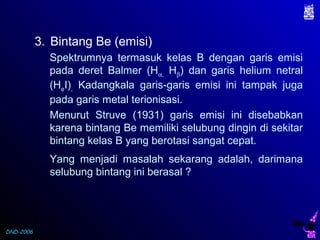 DND-2006
3. Bintang Be (emisi)
Spektrumnya termasuk kelas B dengan garis emisi
pada deret Balmer (Hα, Hβ) dan garis helium netral
(HeI), Kadangkala garis-garis emisi ini tampak juga
pada garis metal terionisasi.
Menurut Struve (1931) garis emisi ini disebabkan
karena bintang Be memiliki selubung dingin di sekitar
bintang kelas B yang berotasi sangat cepat.
Yang menjadi masalah sekarang adalah, darimana
selubung bintang ini berasal ?
 