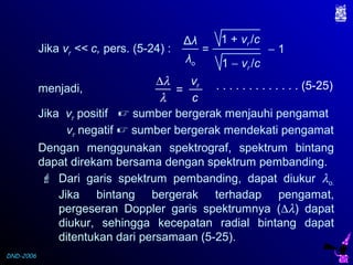 DND-2006
Jika vr << c, pers. (5-24) :
. . . . . . . . . . . . . (5-25)∆λ
λ
vr
c
=
Δλ
λo
= − 1
1 + vr /c
1 − vr /c
Jika vr positif  sumber bergerak menjauhi pengamat
vr negatif  sumber bergerak mendekati pengamat
menjadi,
Dengan menggunakan spektrograf, spektrum bintang
dapat direkam bersama dengan spektrum pembanding.
 Dari garis spektrum pembanding, dapat diukur λo.
Jika bintang bergerak terhadap pengamat,
pergeseran Doppler garis spektrumnya (∆λ) dapat
diukur, sehingga kecepatan radial bintang dapat
ditentukan dari persamaan (5-25).
 