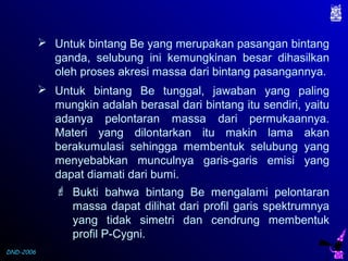 DND-2006
 Untuk bintang Be yang merupakan pasangan bintang
ganda, selubung ini kemungkinan besar dihasilkan
oleh proses akresi massa dari bintang pasangannya.
 Untuk bintang Be tunggal, jawaban yang paling
mungkin adalah berasal dari bintang itu sendiri, yaitu
adanya pelontaran massa dari permukaannya.
Materi yang dilontarkan itu makin lama akan
berakumulasi sehingga membentuk selubung yang
menyebabkan munculnya garis-garis emisi yang
dapat diamati dari bumi.
 Bukti bahwa bintang Be mengalami pelontaran
massa dapat dilihat dari profil garis spektrumnya
yang tidak simetri dan cendrung membentuk
profil P-Cygni.
 
