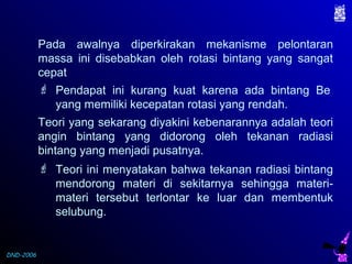 DND-2006
Pada awalnya diperkirakan mekanisme pelontaran
massa ini disebabkan oleh rotasi bintang yang sangat
cepat
 Pendapat ini kurang kuat karena ada bintang Be
yang memiliki kecepatan rotasi yang rendah.
Teori yang sekarang diyakini kebenarannya adalah teori
angin bintang yang didorong oleh tekanan radiasi
bintang yang menjadi pusatnya.
 Teori ini menyatakan bahwa tekanan radiasi bintang
mendorong materi di sekitarnya sehingga materi-
materi tersebut terlontar ke luar dan membentuk
selubung.
 