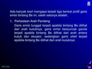 DND-2006
Ada banyak teori mengapa terjadi tiga bentuk profil garis
emisi bintang Be ini, salah satunya adalah,
1. Perbedaan Arah Pandang
Garis emisi tunggal terjadi apabila bintang Be dilihat
dari arah kutubnya, garis emisi berpuncak ganda
terjadi apabila bintang Be dilihat dari arah antara
kutub dan ekuator, sedangkan garis shell terjadi
apabila bintang Be dilihat dari arah kutubnya
 